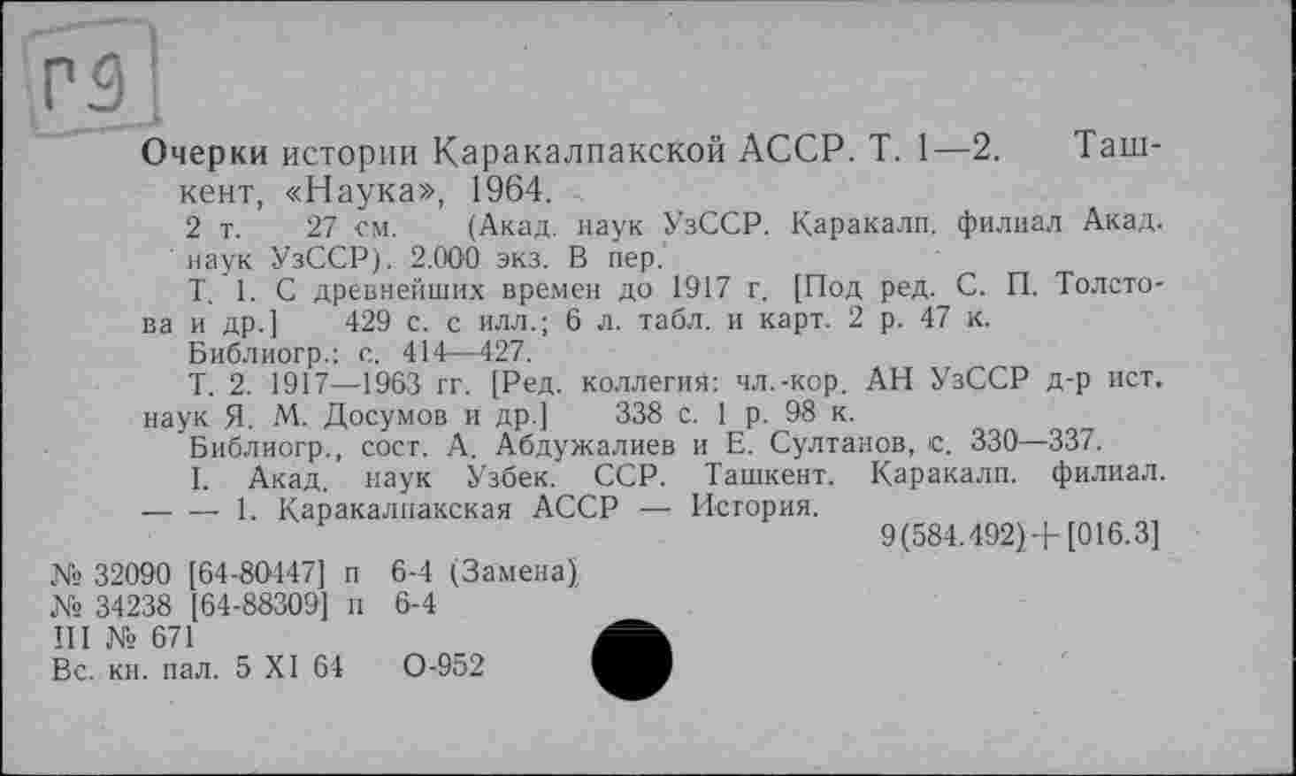 ﻿Г ЗІ
Очерки истории Каракалпакской АССР. T. 1—2. Таш-
кент, «Наука», 1964.
2 т. 27 гм. (Акад, наук УзССР. Каракалп. филиал Акад.
' наук УзССР). 2.000 экз. В пер.
T. 1. С древнейших времен до 1917 г. [Под ред. С. П. Толстова и др.] 429 с. с илл.; 6 л. табл, и карт. 2 р. 47 к.
Библиогр.: с. 414—427.
Т. 2. 1917—1963 гг. [Ред. коллегия: чл.-кор. АН УзССР д-р ист. наук Я. М. Досумов и др.] 338 с. 1 р. 98 к.
Библиогр., сост. А. Абдужалиев и Е. Султанов, с. 330—337.
I. Акад, наук Узбек. ССР. Ташкент. Каракалп. филиал. -----1. Каракалпакская АССР — История.
9(584.492) + [016.3]
№ 32090 [64-80447] п
№ 34238 [64-88309] п
Il I № 671
Вс. кн. пал. 5 XI 64
6-4 (Замена) 6-4
0-952